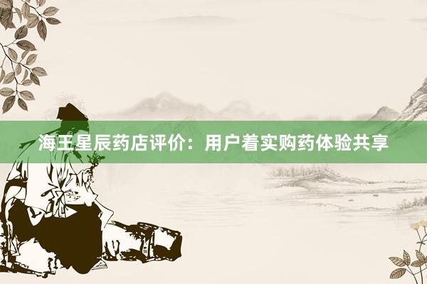 海王星辰药店评价：用户着实购药体验共享